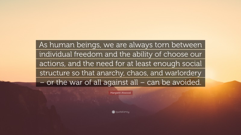 Margaret Atwood Quote: “As human beings, we are always torn between individual freedom and the ability of choose our actions, and the need for at least enough social structure so that anarchy, chaos, and warlordery – or the war of all against all – can be avoided.”