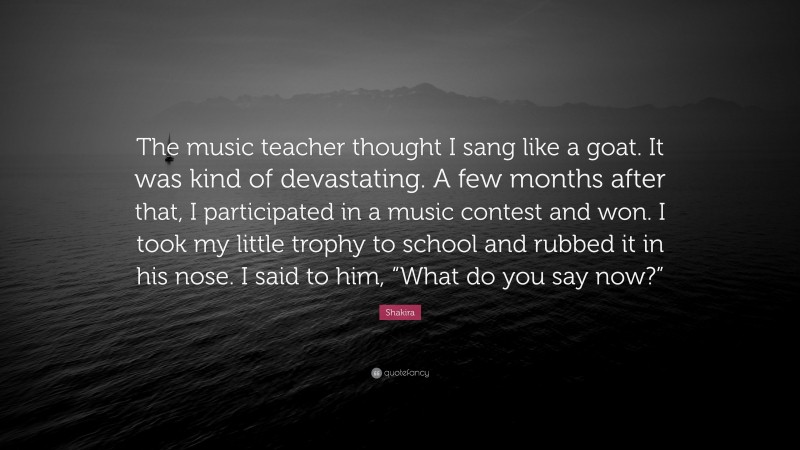 Shakira Quote: “The music teacher thought I sang like a goat. It was kind of devastating. A few months after that, I participated in a music contest and won. I took my little trophy to school and rubbed it in his nose. I said to him, “What do you say now?””