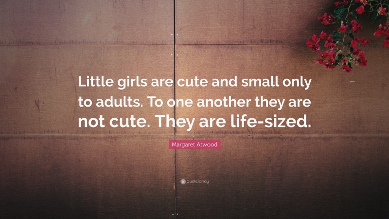 Margaret Atwood Quote: “Little girls are cute and small only to adults. To one another they are not cute. They are life-sized.”