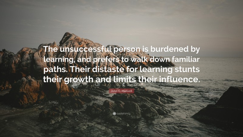 John C. Maxwell Quote: “The unsuccessful person is burdened by learning, and prefers to walk down familiar paths. Their distaste for learning stunts their growth and limits their influence.”