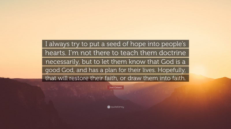 Joel Osteen Quote: “I always try to put a seed of hope into people’s hearts. I’m not there to teach them doctrine necessarily, but to let them know that God is a good God, and has a plan for their lives. Hopefully, that will restore their faith, or draw them into faith.”