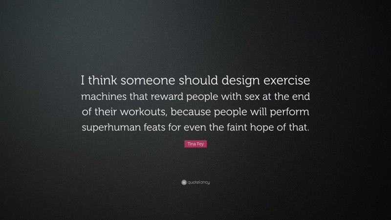 Tina Fey Quote: “I think someone should design exercise machines that reward people with sex at the end of their workouts, because people will perform superhuman feats for even the faint hope of that.”
