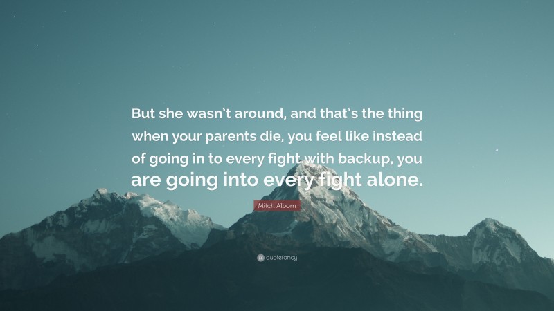 Mitch Albom Quote: “But she wasn’t around, and that’s the thing when your parents die, you feel like instead of going in to every fight with backup, you are going into every fight alone.”