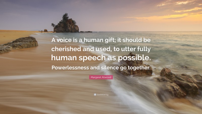 Margaret Atwood Quote: “A voice is a human gift; it should be cherished and used, to utter fully human speech as possible. Powerlessness and silence go together.”