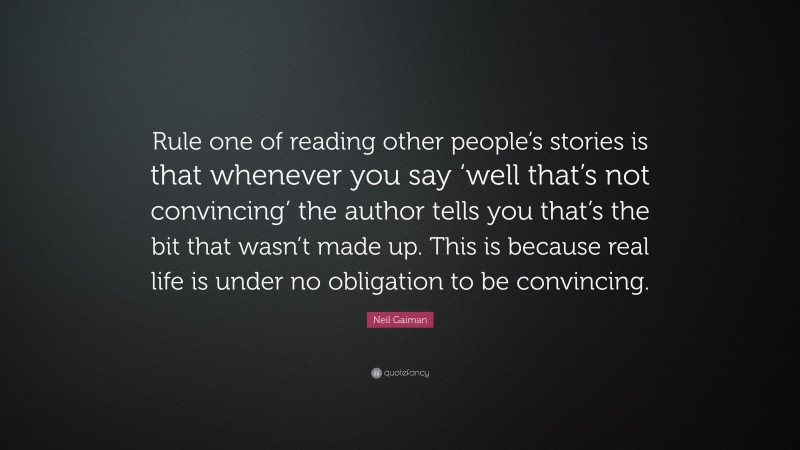 Neil Gaiman Quote: “Rule one of reading other people’s stories is that whenever you say ‘well that’s not convincing’ the author tells you that’s the bit that wasn’t made up. This is because real life is under no obligation to be convincing.”