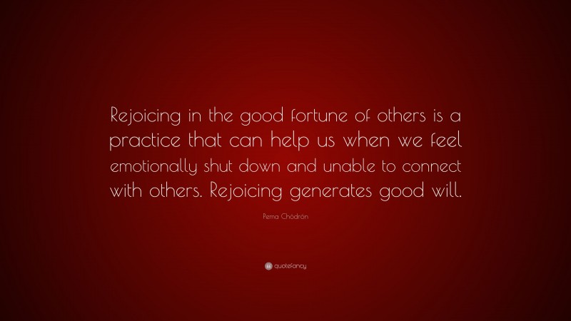 Pema Chödrön Quote: “Rejoicing in the good fortune of others is a practice that can help us when we feel emotionally shut down and unable to connect with others. Rejoicing generates good will.”