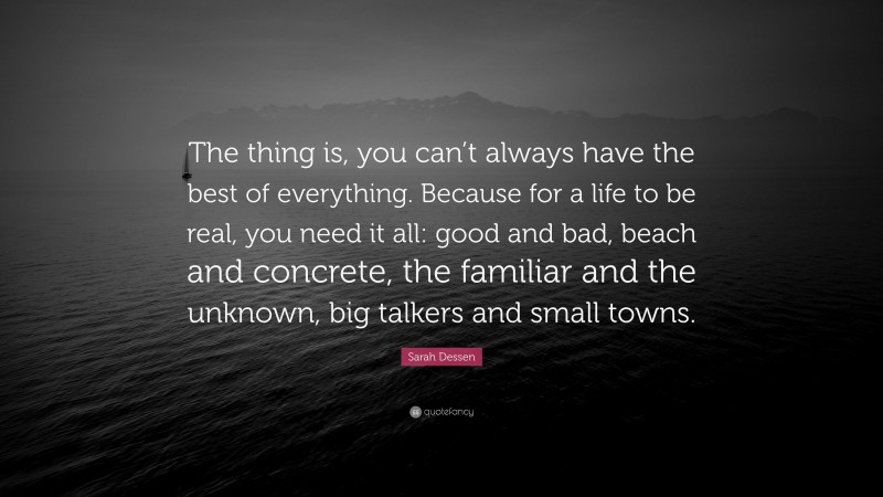 Sarah Dessen Quote: “The thing is, you can’t always have the best of everything. Because for a life to be real, you need it all: good and bad, beach and concrete, the familiar and the unknown, big talkers and small towns.”