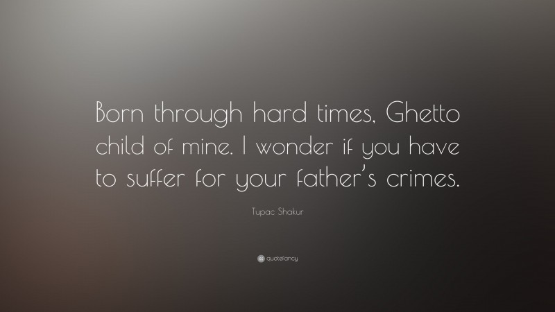 Tupac Shakur Quote: “Born through hard times, Ghetto child of mine. I wonder if you have to suffer for your father’s crimes.”