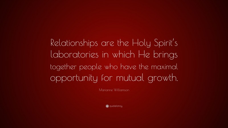 Marianne Williamson Quote: “Relationships are the Holy Spirit’s laboratories in which He brings together people who have the maximal opportunity for mutual growth.”