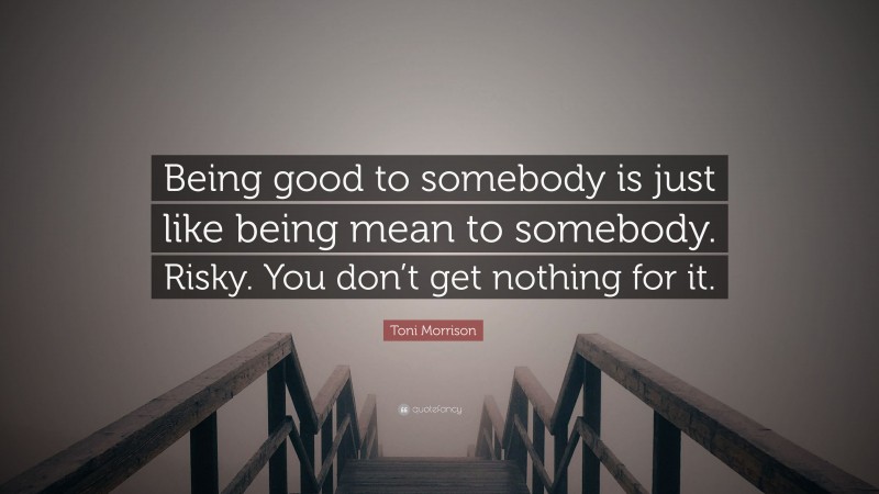 Toni Morrison Quote: “Being good to somebody is just like being mean to somebody. Risky. You don’t get nothing for it.”