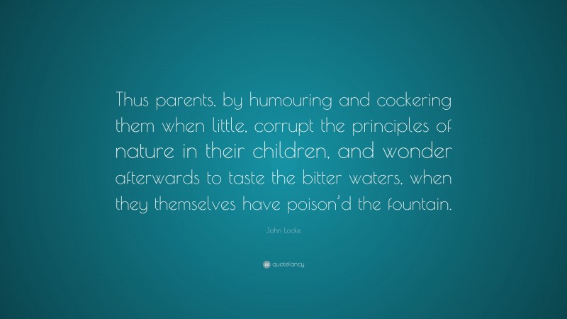John Locke Quote: “Thus parents, by humouring and cockering them when little, corrupt the principles of nature in their children, and wonder afterwards to taste the bitter waters, when they themselves have poison’d the fountain.”