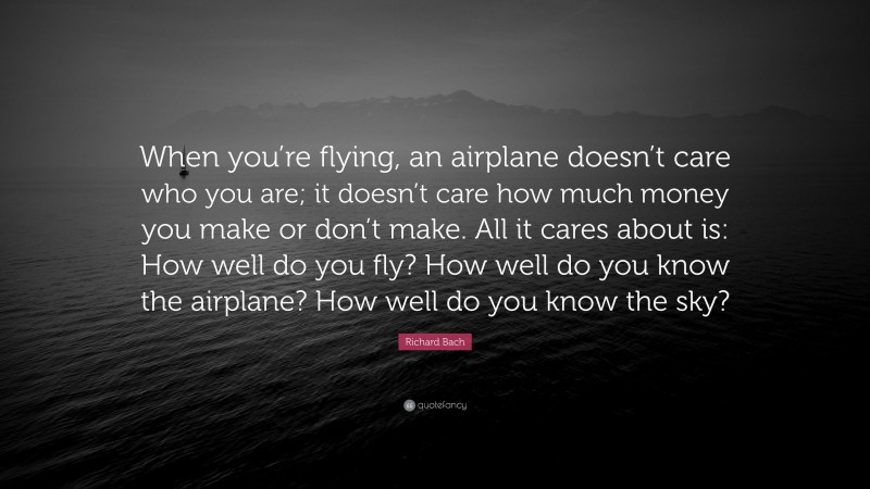 Richard Bach Quote: “When you’re flying, an airplane doesn’t care who you are; it doesn’t care how much money you make or don’t make. All it cares about is: How well do you fly? How well do you know the airplane? How well do you know the sky?”