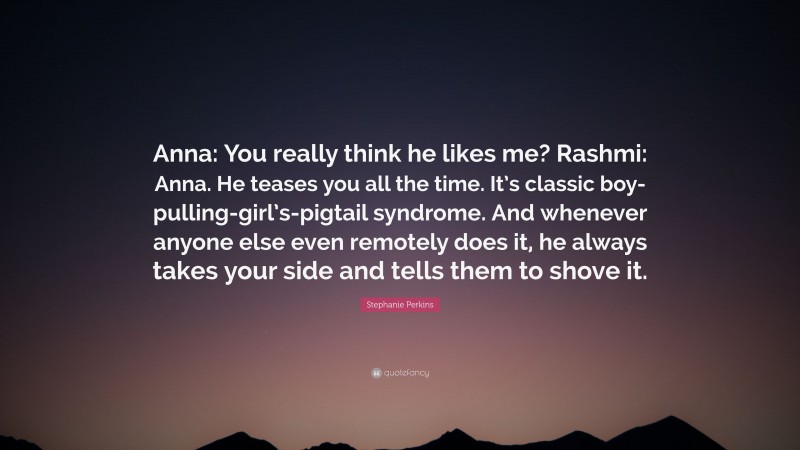 Stephanie Perkins Quote: “Anna: You really think he likes me? Rashmi: Anna. He teases you all the time. It’s classic boy-pulling-girl’s-pigtail syndrome. And whenever anyone else even remotely does it, he always takes your side and tells them to shove it.”