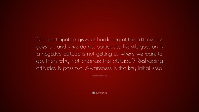 Marsha Petrie Sue Quote: “Non-participation gives us hardening of the attitude. Life goes on, and if we do not participate, life still goes on. If a negative attitude is not getting us where we want to go, then why not change the attitude? Reshaping attitudes is possible. Awareness is the key initial step.”