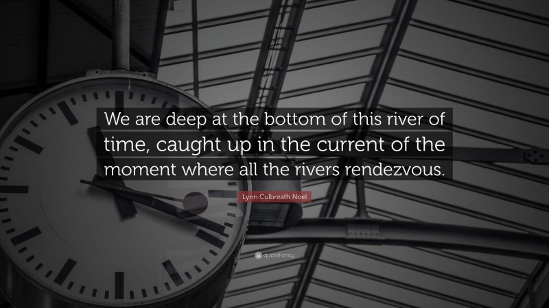 Lynn Culbreath Noel Quote: “We are deep at the bottom of this river of time, caught up in the current of the moment where all the rivers rendezvous.”