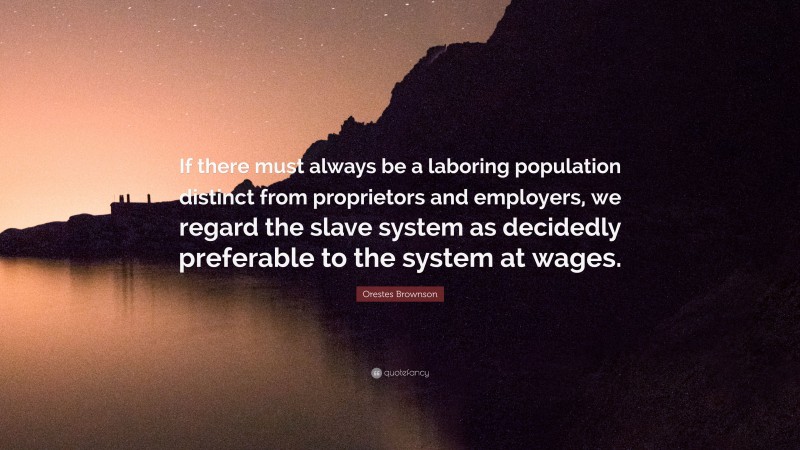 Orestes Brownson Quote: “If there must always be a laboring population distinct from proprietors and employers, we regard the slave system as decidedly preferable to the system at wages.”