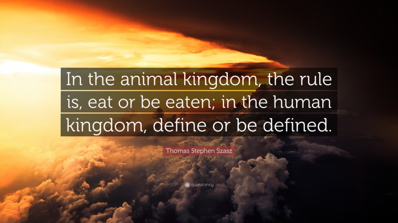 Thomas Stephen Szasz Quote: “In the animal kingdom, the rule is, eat or be eaten; in the human kingdom, define or be defined.”
