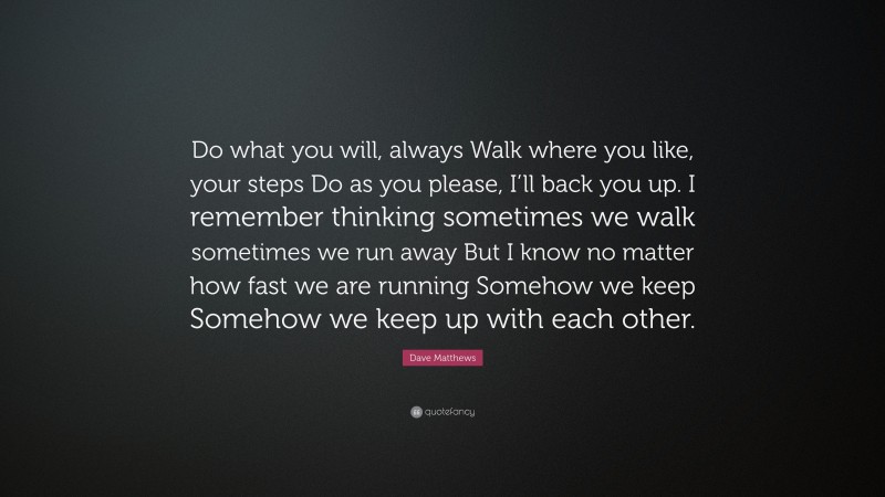 Dave Matthews Quote: “Do what you will, always Walk where you like, your steps Do as you please, I’ll back you up. I remember thinking sometimes we walk sometimes we run away But I know no matter how fast we are running Somehow we keep Somehow we keep up with each other.”
