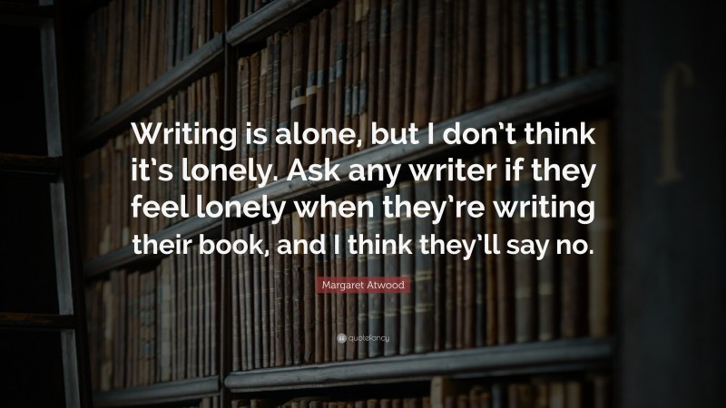Margaret Atwood Quote: “Writing is alone, but I don’t think it’s lonely. Ask any writer if they feel lonely when they’re writing their book, and I think they’ll say no.”
