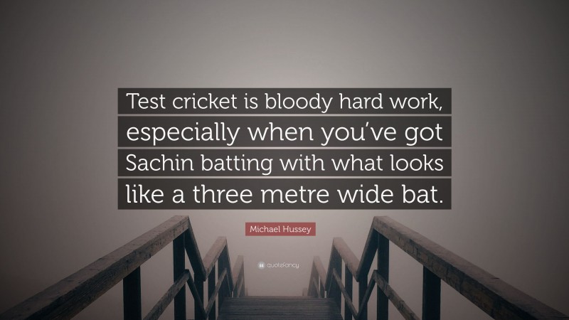 Michael Hussey Quote: “Test cricket is bloody hard work, especially when you’ve got Sachin batting with what looks like a three metre wide bat.”