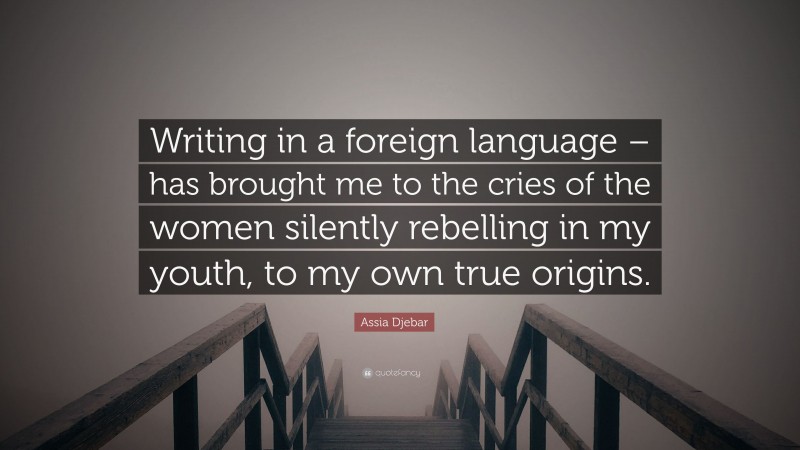Assia Djebar Quote: “Writing in a foreign language – has brought me to the cries of the women silently rebelling in my youth, to my own true origins.”