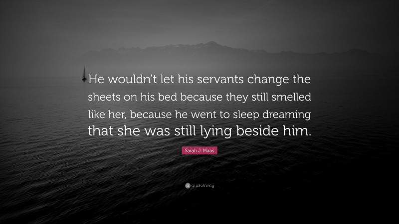 Sarah J. Maas Quote: “He wouldn’t let his servants change the sheets on his bed because they still smelled like her, because he went to sleep dreaming that she was still lying beside him.”