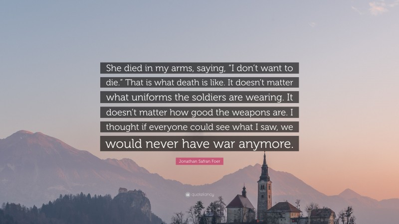 Jonathan Safran Foer Quote: “She died in my arms, saying, “I don’t want to die.” That is what death is like. It doesn’t matter what uniforms the soldiers are wearing. It doesn’t matter how good the weapons are. I thought if everyone could see what I saw, we would never have war anymore.”