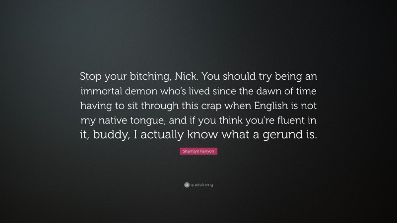 Sherrilyn Kenyon Quote: “Stop your bitching, Nick. You should try being an immortal demon who’s lived since the dawn of time having to sit through this crap when English is not my native tongue, and if you think you’re fluent in it, buddy, I actually know what a gerund is.”