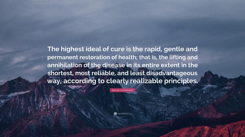 Samuel Hahnemann Quote: “The highest ideal of cure is the rapid, gentle and permanent restoration of health; that is, the lifting and annihilation of the disease in its entire extent in the shortest, most reliable, and least disadvantageous way, according to clearly realizable principles.”