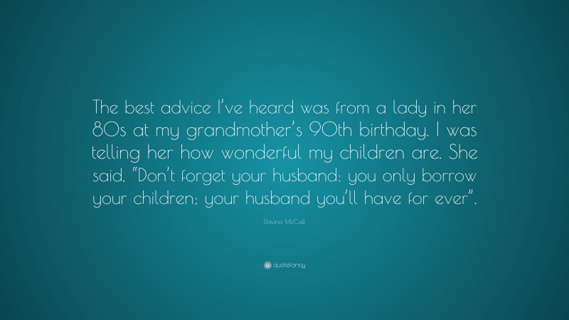 Davina McCall Quote: “The best advice I’ve heard was from a lady in her 80s at my grandmother’s 90th birthday. I was telling her how wonderful my children are. She said, “Don’t forget your husband: you only borrow your children; your husband you’ll have for ever”.”