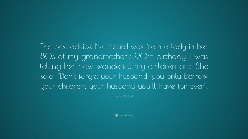 Davina McCall Quote: “The best advice I’ve heard was from a lady in her 80s at my grandmother’s 90th birthday. I was telling her how wonderful my children are. She said, “Don’t forget your husband: you only borrow your children; your husband you’ll have for ever”.”