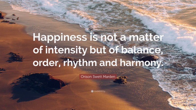 Orison Swett Marden Quote: “Happiness is not a matter of intensity but of balance, order, rhythm and harmony.”