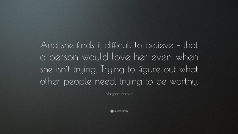 Margaret Atwood Quote: “And she finds it difficult to believe – that a person would love her even when she isn’t trying. Trying to figure out what other people need, trying to be worthy.”