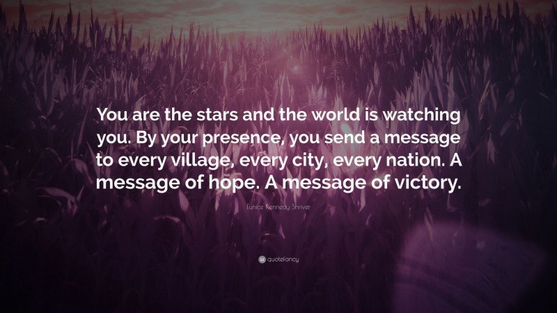 Eunice Kennedy Shriver Quote: “You are the stars and the world is watching you. By your presence, you send a message to every village, every city, every nation. A message of hope. A message of victory.”