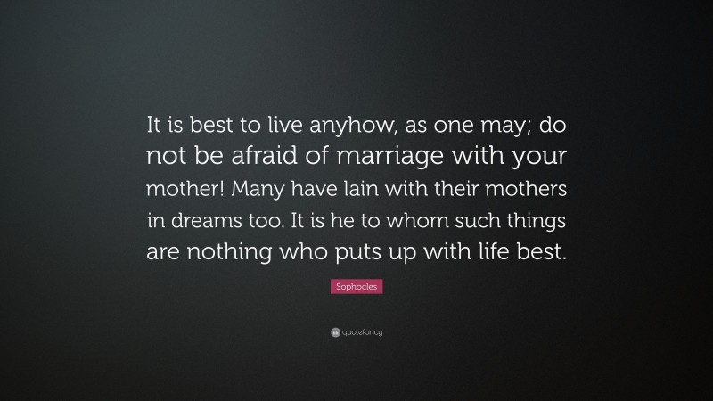 Sophocles Quote: “It is best to live anyhow, as one may; do not be afraid of marriage with your mother! Many have lain with their mothers in dreams too. It is he to whom such things are nothing who puts up with life best.”