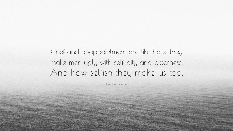 Graham Greene Quote: “Grief and disappointment are like hate: they make men ugly with self-pity and bitterness. And how selfish they make us too.”