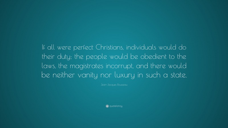 Jean-Jacques Rousseau Quote: “If all were perfect Christians, individuals would do their duty; the people would be obedient to the laws, the magistrates incorrupt, and there would be neither vanity nor luxury in such a state.”