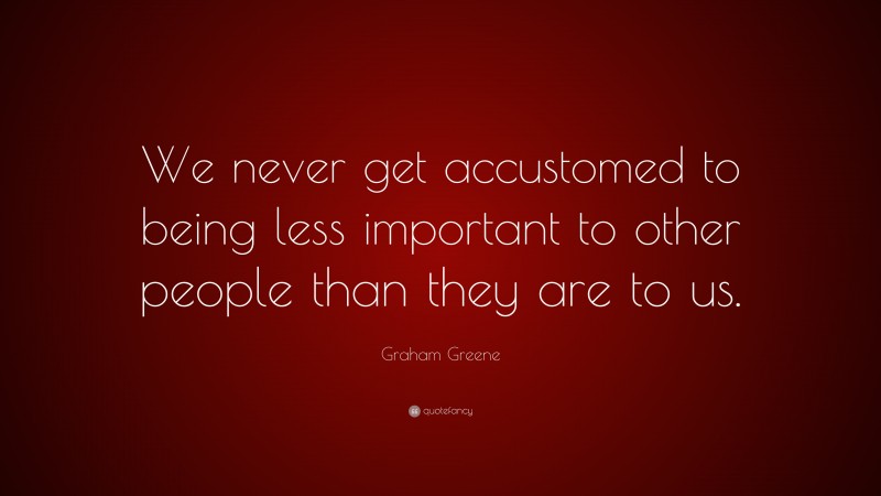 Graham Greene Quote: “We never get accustomed to being less important to other people than they are to us.”