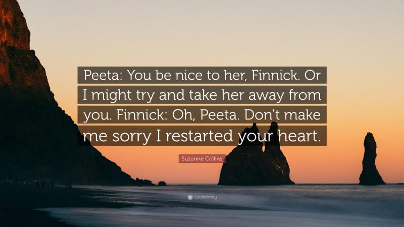 Suzanne Collins Quote: “Peeta: You be nice to her, Finnick. Or I might try and take her away from you. Finnick: Oh, Peeta. Don’t make me sorry I restarted your heart.”