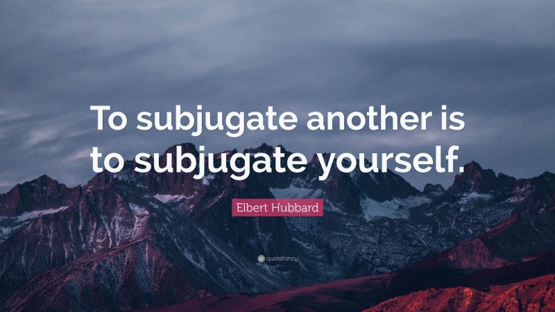 Elbert Hubbard Quote: “To subjugate another is to subjugate yourself.”