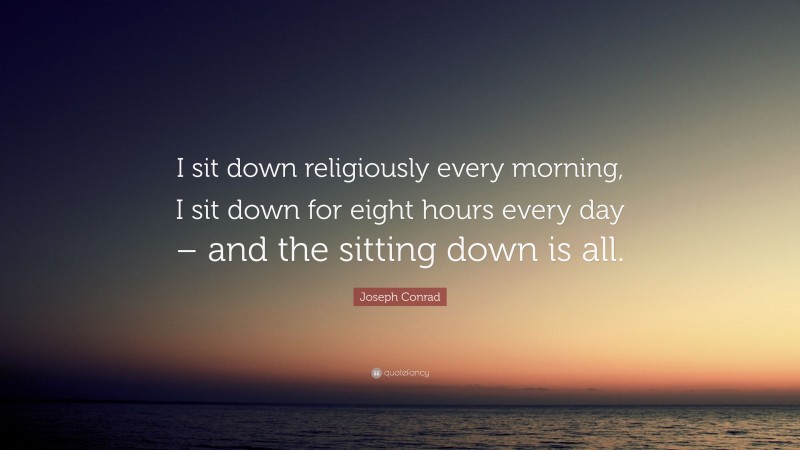 Joseph Conrad Quote: “I sit down religiously every morning, I sit down for eight hours every day – and the sitting down is all.”