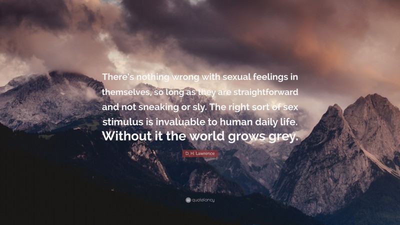 D. H. Lawrence Quote: “There’s nothing wrong with sexual feelings in themselves, so long as they are straightforward and not sneaking or sly. The right sort of sex stimulus is invaluable to human daily life. Without it the world grows grey.”