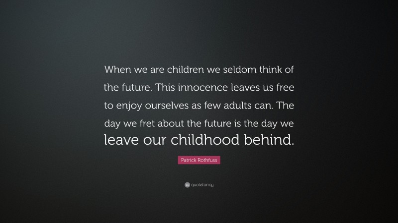Patrick Rothfuss Quote: “When we are children we seldom think of the future. This innocence leaves us free to enjoy ourselves as few adults can. The day we fret about the future is the day we leave our childhood behind.”