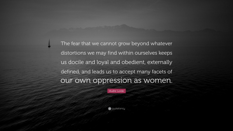 Audre Lorde Quote: “The fear that we cannot grow beyond whatever distortions we may find within ourselves keeps us docile and loyal and obedient, externally defined, and leads us to accept many facets of our own oppression as women.”