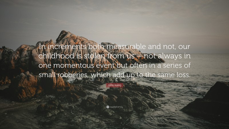 John Irving Quote: “In increments both measurable and not, our childhood is stolen from us – not always in one momentous event but often in a series of small robberies, which add up to the same loss.”