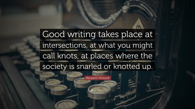 Margaret Atwood Quote: “Good writing takes place at intersections, at what you might call knots, at places where the society is snarled or knotted up.”