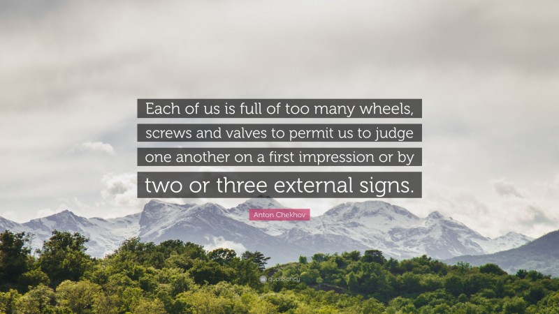 Anton Chekhov Quote: “Each of us is full of too many wheels, screws and valves to permit us to judge one another on a first impression or by two or three external signs.”
