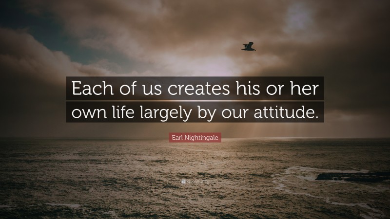 Earl Nightingale Quote: “Each of us creates his or her own life largely by our attitude.”