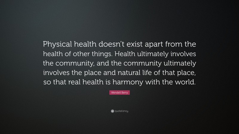 Wendell Berry Quote: “Physical health doesn’t exist apart from the health of other things. Health ultimately involves the community, and the community ultimately involves the place and natural life of that place, so that real health is harmony with the world.”