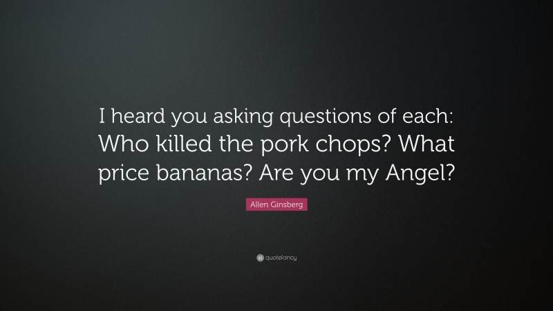 Allen Ginsberg Quote: “I heard you asking questions of each: Who killed the pork chops? What price bananas? Are you my Angel?”